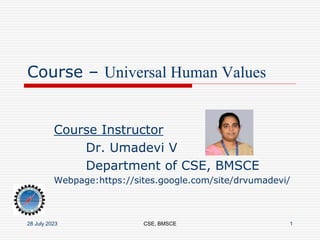 Course – Universal Human Values
Course Instructor
Dr. Umadevi V
Department of CSE, BMSCE
Webpage:https://sites.google.com/site/drvumadevi/
28 July 2023 CSE, BMSCE 1
 