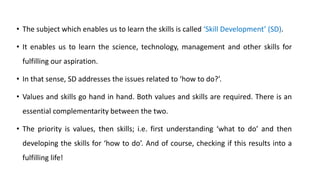 • The subject which enables us to learn the skills is called ‘Skill Development’ (SD).
• It enables us to learn the science, technology, management and other skills for
fulfilling our aspiration.
• In that sense, SD addresses the issues related to ‘how to do?’.
• Values and skills go hand in hand. Both values and skills are required. There is an
essential complementarity between the two.
• The priority is values, then skills; i.e. first understanding ‘what to do’ and then
developing the skills for ‘how to do’. And of course, checking if this results into a
fulfilling life!
 