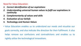 Need for Value Education:
1. Correct identification of our aspirations
2. Understanding universal human values to fulfil our aspirations in
continuity
3. Complementarity of values and skills
4. Evaluation of our beliefs
5. Technology and Human Values
• Value Education enables us to understand our needs and visualize our
goals correctly, and also indicate the direction for their fulfilment. It also
helps remove our confusions and contradictions and enables us to
rightly utilize the technological innovations.
 