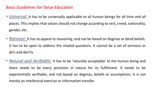 Basic Guidelines for Value Education
• Universal: It has to be universally applicable to all human beings for all time and all
places. This implies that values should not change according to sect, creed, nationality,
gender, etc.
• Rational: It has to appeal to reasoning; and not be based on dogmas or blind beliefs.
It has to be open to address the related questions. It cannot be a set of sermons or
do’s and don’ts.
• Natural and Verifiable: It has to be 'naturally acceptable' to the human being and
there needs to be every provision in nature for its fulfillment. It needs to be
experientially verifiable, and not based on dogmas, beliefs or assumptions. It is not
merely an intellectual exercise or information transfer.
 