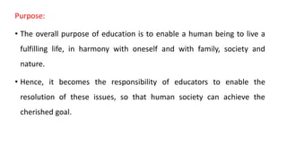 Purpose:
• The overall purpose of education is to enable a human being to live a
fulfilling life, in harmony with oneself and with family, society and
nature.
• Hence, it becomes the responsibility of educators to enable the
resolution of these issues, so that human society can achieve the
cherished goal.
 