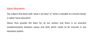 Value Education:
The subject that deals with ‘what is of value’ or 'what is valuable to a human being’
is called ‘value education’.
Values thus provide the basis for all our actions and there is an essential
complementarity between values and skills which needs to be ensured in any
education system.
 