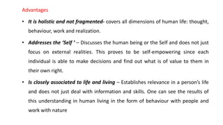 Advantages
• It is holistic and not fragmented- covers all dimensions of human life: thought,
behaviour, work and realization.
• Addresses the ‘Self ’ – Discusses the human being or the Self and does not just
focus on external realities. This proves to be self-empowering since each
individual is able to make decisions and find out what is of value to them in
their own right.
• Is closely associated to life and living – Establishes relevance in a person’s life
and does not just deal with information and skills. One can see the results of
this understanding in human living in the form of behaviour with people and
work with nature
 