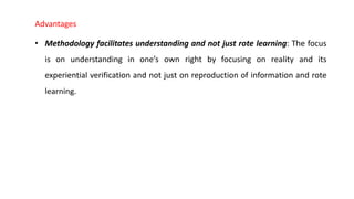 Advantages
• Methodology facilitates understanding and not just rote learning: The focus
is on understanding in one’s own right by focusing on reality and its
experiential verification and not just on reproduction of information and rote
learning.
 