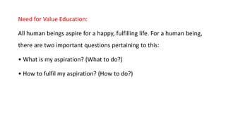 Need for Value Education:
All human beings aspire for a happy, fulfilling life. For a human being,
there are two important questions pertaining to this:
• What is my aspiration? (What to do?)
• How to fulfil my aspiration? (How to do?)
 