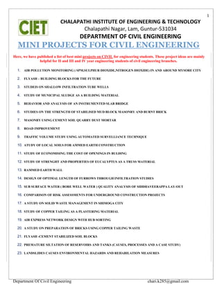 Department Of Civil Engineering chari.k285@gmail.com
1
CHALAPATHI INSTITUTE OF ENGINEERING & TECHNOLOGY
Chalapathi Nagar, Lam, Guntur-531034
DEPARTMENT OF CIVIL ENGINEERING
MINI PROJECTS FOR CIVIL ENGINEERING
Here, we have published a list of best mini projects on CIVIL for engineering students. These project ideas are mainly
helpful for II and III and IV year engineering students of civil engineering branches.
1. AIR POLLUTION MONITORING ( SPM,SULPHUR DIOXIDE,NITROGEN DIOXIDE) IN AND AROUND MYSORE CITY
2. FLYASH – BUILDING BLOCKS FOR THE FUTURE
3. STUDEIS ON SHALLOW INFILTRATION TUBE WELLS
4. STUDY OF MUNICIPAL SLUDGE AS A BUILDING MATERIAL
5. BEHAVIOR AND ANALYSIS OF AN INSTRUMENTED SLAB BRIDGE
6. STUDIES ON THE STRENGTH OF STABILISED MUD BLOCK MASONRY AND BURNT BRICK
7. MASONRY USING CEMENT SOIL QUARRY DUST MORTAR
8. ROAD IMPROVEMENT
9. TRAFFIC VOLUME STUDY USING AUTOMATED SURVELLIANCE TECHNIQUE
10. ATUDY OF LOCAL SOILS FOR AMMED EARTH CONSTRUCTION
11. STUDY OF ECONOMISING THE COST OF OPENINGS IN BULDING
12. STUDY OF STRENGHT AND PROPERTIES OF EUCALYPTUS AS A TRUSS MATERIAL
13. RAMMED EARTH WALL
14. DESIGN OF OPTIMAL LENGTH OF FURROWS THROUGH INFILTRATION STUDIES
15. SUB SURFACE WATER ( BORE WELL WATER ) QUALITY ANALYSIS OF SIDDHAVEERAPPA LAY-OUT
16. COMPARISON OF RISK ASSESSMENTS FOR UNDERGROUND CONSTRUCTION PROJECTS
17. A STUDY ON SOLID WASTE MANAGEMENT IN SHIMOGA CITY
18. STUDY OF COPPER TAILING AS A PLASTERING MATERIAL
19. AIR EXPRESS NETWORK DESIGN WITH HUB SORTING
20. A STUDY ON PREPARATION OF BRICKS USING COPPER TAILING WASTE
21. FLYASH -CEMENT STABILIZED SOIL BLOCKS
22. PREMATURE SILTATION OF RESERVOIRS AND TANKS (CAUSES, PROCESSES AND A CASE STUDY)
23. LANDSLIDES CAUSES ENVIRONMENTAL HAZARDS AND REHABILATION MEASURES
 