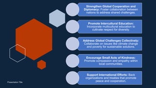 Presentation Title
Strengthen Global Cooperation and
Diplomacy: Foster collaboration between
nations to address shared challenges.
Promote Intercultural Education:
Incorporate multicultural education to
cultivate respect for diversity.
Address Global Challenges Collectively:
Collaborate on issues like climate change
and poverty for sustainable solutions.
Encourage Small Acts of Kindness:
Promote compassion and empathy within
local communities.
Support International Efforts: Back
organizations and treaties that promote
peace and cooperation.
 