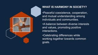 WHAT IS HARMONY IN SOCIETY?
•Peaceful coexistence, cooperation,
and mutual understanding among
individuals and communities.
•A balance between diverse interests
and values, promoting positive
interactions.
•Celebrating differences while
working together towards common
goals.
 