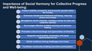 Importance of Social Harmony for Collective Progress
and Well-being:
Fosters stability, prosperity, and economic growth within
the society.
Enhances mental and emotional well-being, reducing
stress and anxiety.
Strengthens social cohesion, creating a sense of unity and
collective identity.
Encourages effective problem-solving and decision-
making.
Promotes cultural exchange and appreciation of diversity.
Supports social justice, inclusivity, and equal
opportunities for all.
Builds resilience during challenges and crises.
Facilitates community building and active participation.
 