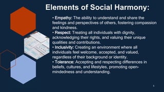 Elements of Social Harmony:
5
• Empathy: The ability to understand and share the
feelings and perspectives of others, fostering compassion
and kindness.
• Respect: Treating all individuals with dignity,
acknowledging their rights, and valuing their unique
qualities and contributions.
• Inclusivity: Creating an environment where all
individuals feel welcome, accepted, and valued,
regardless of their background or identity.
• Tolerance: Accepting and respecting differences in
beliefs, cultures, and lifestyles, promoting open-
mindedness and understanding.
 