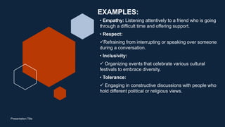 EXAMPLES:
• Empathy: Listening attentively to a friend who is going
through a difficult time and offering support.
• Respect:
Refraining from interrupting or speaking over someone
during a conversation.
• Inclusivity:
 Organizing events that celebrate various cultural
festivals to embrace diversity.
• Tolerance:
 Engaging in constructive discussions with people who
hold different political or religious views.
Presentation Title
 