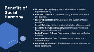 Benefits of
Social
Harmony
• Increased Productivity: Collaboration and respect lead to
higher productivity.
• Reduced Conflicts: Constructive dialogue minimizes conflicts
and disputes.
• Improved Mental Health: Acceptance and support enhance
well-being.
• Social Cohesion: Unity strengthens the fabric of the community.
• Economic Growth and Stability: Harmonious environments
foster economic development.
• Better Problem Solving: Diverse perspectives lead to effective
solutions.
• Social Capital and Trust: Trust promotes cooperation and
collective action.
• Positive Role Modeling: Positive interactions set examples for
future generations.
7
 