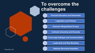 To overcome the
challenges
Promote Education and Awareness
Legislation and Policies
Empower Marginalized Groups
Cultivate Inclusivity and Diversity
Encourage Dialogue and Communication
Leadership and Role Modeling
Address Structural Inequities
Presentation Title
 