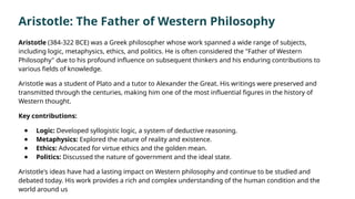 Aristotle (384-322 BCE) was a Greek philosopher whose work spanned a wide range of subjects,
including logic, metaphysics, ethics, and politics. He is often considered the "Father of Western
Philosophy" due to his profound influence on subsequent thinkers and his enduring contributions to
various fields of knowledge.
Aristotle was a student of Plato and a tutor to Alexander the Great. His writings were preserved and
transmitted through the centuries, making him one of the most influential figures in the history of
Western thought.
Key contributions:
● Logic: Developed syllogistic logic, a system of deductive reasoning.
● Metaphysics: Explored the nature of reality and existence.
● Ethics: Advocated for virtue ethics and the golden mean.
● Politics: Discussed the nature of government and the ideal state.
Aristotle's ideas have had a lasting impact on Western philosophy and continue to be studied and
debated today. His work provides a rich and complex understanding of the human condition and the
world around us
Aristotle: The Father of Western Philosophy
 