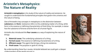 Aristotle's Metaphysics:
The Nature of Reality
Aristotle's metaphysics is his study of the nature of reality and existence. He
sought to understand the fundamental principles that govern the universe and
the nature of being.
One of Aristotle's key concepts in metaphysics is the distinction between
substance and form. Substance refers to the underlying matter of a thing, while
form is the essence or defining characteristics of that thing. For example, a statue
has the substance of bronze and the form of a human figure.
Aristotle also introduced the four causes as a way of explaining the nature of
things:
1. Material cause: The underlying substance of a thing.
2. Formal cause: The essence or defining characteristics of a thing.
3. Efficient cause: The agent that brings a thing into existence.
4. Final cause: The purpose or goal of a thing.
By understanding these four causes, Aristotle believed we could gain a deeper
 