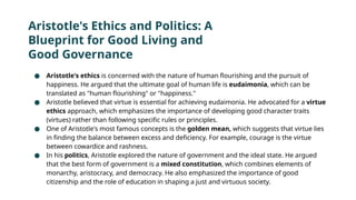 Aristotle's Ethics and Politics: A
Blueprint for Good Living and
Good Governance
● Aristotle's ethics is concerned with the nature of human flourishing and the pursuit of
happiness. He argued that the ultimate goal of human life is eudaimonia, which can be
translated as "human flourishing" or "happiness."
● Aristotle believed that virtue is essential for achieving eudaimonia. He advocated for a virtue
ethics approach, which emphasizes the importance of developing good character traits
(virtues) rather than following specific rules or principles.
● One of Aristotle's most famous concepts is the golden mean, which suggests that virtue lies
in finding the balance between excess and deficiency. For example, courage is the virtue
between cowardice and rashness.
● In his politics, Aristotle explored the nature of government and the ideal state. He argued
that the best form of government is a mixed constitution, which combines elements of
monarchy, aristocracy, and democracy. He also emphasized the importance of good
citizenship and the role of education in shaping a just and virtuous society.
 