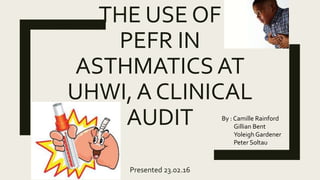 THE USE OF
PEFR IN
ASTHMATICS AT
UHWI, A CLINICAL
AUDIT
Presented 23.02.16
By : Camille Rainford
Gillian Bent
Yoleigh Gardener
Peter Soltau
 