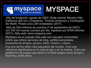 Año de fundación: agosto de 2003. Sede central: Beverly Hills,
California (EE.UU.) Creadores: Thomas Anderson y Christopher
De Wolfe. Posee unos 200 empleados (2011).
Más de 200 millones de cuentas (7 de septiembre de 2007),
con 230 mil nuevas cuentas por día. Ingresos por $109 millones
(2011). Sitio web: www.myspace.com
MySpace es un popular sitio web con una gran comunidad
online que ofrece servicios de blog, perfiles personales,
búsqueda de amigos, grupos, fotos, música y videos.
Fue uno de los sitios más populares del mundo. Tuvo una
influencia significativa en la cultura pop y en la música. Creó una
plataforma de juegos que lanzó a la fama juegos como Zynga y
RockYou, entre otros.
 