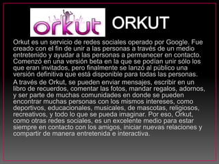 Orkut es un servicio de redes sociales operado por Google. Fue
creado con el fin de unir a las personas a través de un medio
entretenido y ayudar a las personas a permanecer en contacto.
Comenzó en una versión beta en la que se podían unir sólo los
que eran invitados, pero finalmente se lanzó al público una
versión definitiva que está disponible para todas las personas.
A través de Orkut, se pueden enviar mensajes, escribir en un
libro de recuerdos, comentar las fotos, mandar regalos, adornos,
y ser parte de muchas comunidades en donde se pueden
encontrar muchas personas con los mismos intereses, como
deportivos, educacionales, musicales, de mascotas, religiosos,
recreativos, y todo lo que se pueda imaginar. Por eso, Orkut,
como otras redes sociales, es un excelente medio para estar
siempre en contacto con los amigos, iniciar nuevas relaciones y
compartir de manera entretenida e interactiva.
 