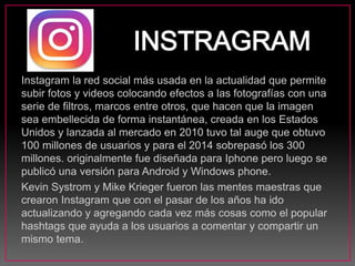 Instagram la red social más usada en la actualidad que permite
subir fotos y videos colocando efectos a las fotografías con una
serie de filtros, marcos entre otros, que hacen que la imagen
sea embellecida de forma instantánea, creada en los Estados
Unidos y lanzada al mercado en 2010 tuvo tal auge que obtuvo
100 millones de usuarios y para el 2014 sobrepasó los 300
millones. originalmente fue diseñada para Iphone pero luego se
publicó una versión para Android y Windows phone.
Kevin Systrom y Mike Krieger fueron las mentes maestras que
crearon Instagram que con el pasar de los años ha ido
actualizando y agregando cada vez más cosas como el popular
hashtags que ayuda a los usuarios a comentar y compartir un
mismo tema.
 