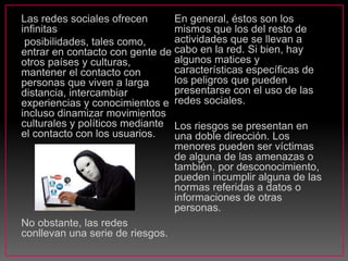 Las redes sociales ofrecen
infinitas
posibilidades, tales como,
entrar en contacto con gente de
otros países y culturas,
mantener el contacto con
personas que viven a larga
distancia, intercambiar
experiencias y conocimientos e
incluso dinamizar movimientos
culturales y políticos mediante
el contacto con los usuarios.
No obstante, las redes
conllevan una serie de riesgos.
En general, éstos son los
mismos que los del resto de
actividades que se llevan a
cabo en la red. Si bien, hay
algunos matices y
características específicas de
los peligros que pueden
presentarse con el uso de las
redes sociales.
Los riesgos se presentan en
una doble dirección. Los
menores pueden ser víctimas
de alguna de las amenazas o
también, por desconocimiento,
pueden incumplir alguna de las
normas referidas a datos o
informaciones de otras
personas.
 