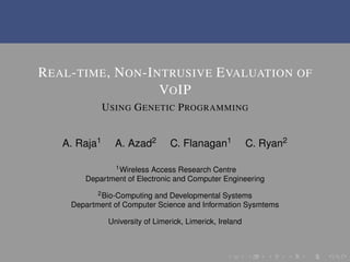 REAL-TIME, NON-INTRUSIVE EVALUATION OF
VOIP
USING GENETIC PROGRAMMING
A. Raja1 A. Azad2 C. Flanagan1 C. Ryan2
1Wireless Access Research Centre
Department of Electronic and Computer Engineering
2Bio-Computing and Developmental Systems
Department of Computer Science and Information Sysmtems
University of Limerick, Limerick, Ireland
 