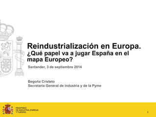 Reindustrialización en Europa. 
¿Qué papel va a jugar España en el 
mapa Europeo? 
1 
Santander, 3 de septiembre 2014 
Begoña Cristeto 
Secretaria General de industria y de la Pyme 
 