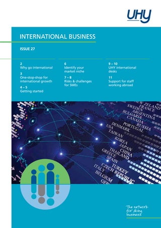 International Business
ISSUE 27

2
Why go international
3
One-stop-shop for
international growth
4–5
Getting started

6
Identify your
market niche

9 – 10
UHY international
desks

7–8
Risks & challenges
for SMEs

11
Support for staff
working abroad

The network
for doing
business

 