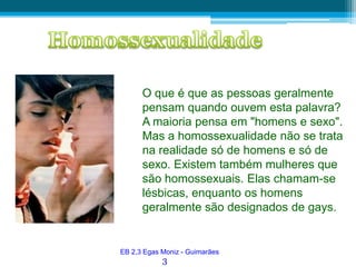 HomossexualidadeO que é que as pessoas geralmente pensam quando ouvem esta palavra? A maioria pensa em "homens e sexo". Mas a homossexualidade não se trata na realidade só de homens e só de sexo. Existem também mulheres que são homossexuais. Elas chamam-se lésbicas, enquanto os homens geralmente são designados degays. EB 2,3 Egas Moniz - Guimarães3