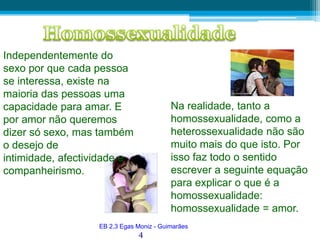 HomossexualidadeIndependentemente do sexo por que cada pessoa se interessa, existe na maioria das pessoas uma capacidade para amar. E por amor não queremos dizer só sexo, mas também o desejo de intimidade, afectividade e companheirismo. Na realidade, tanto a homossexualidade, como a heterossexualidade não são muito mais do que isto. Por isso faz todo o sentido escrever a seguinte equação para explicar o que é a homossexualidade: homossexualidade = amor.EB 2,3 Egas Moniz - Guimarães4