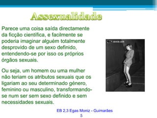 AssexualidadeParece uma coisa saída directamente da ficção científica, e facilmente se poderia imaginar alguém totalmente desprovido de um sexo definido, entendendo-se por isso os próprios órgãos sexuais.Ou seja, um homem ou uma mulher não teriam os atributos sexuais que os ligariam ao seu determinado género, feminino ou masculino, transformando-se num ser sem sexo definido e sem necessidades sexuais.EB 2,3 Egas Moniz - Guimarães5