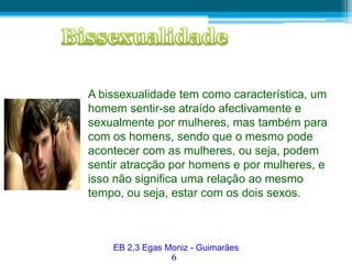 BissexualidadeA bissexualidade tem como característica, um homem sentir-se atraído afectivamente e sexualmente por mulheres, mas também para com os homens, sendo que o mesmo pode acontecer com as mulheres, ou seja, podem sentir atracção por homens e por mulheres, e isso não significa uma relação ao mesmo tempo, ou seja, estar com os dois sexos. EB 2,3 Egas Moniz - Guimarães6