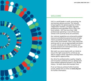 UHY is a world leader in audit, accounting, tax
and business advisory services. The network
brings together the global expertise of UHY’s
independent members, all highly regarded,
professional and reputable firms in their own
local markets. UHY has more than 7,600
professionals operating in over 275 business
centres in 87 countries across all continents.
Our national capabilities are enhanced by global
resources and attentive personal service to help
clients successfully do business internationally
and in their local markets. That is why clients like
working with us: we are approachable and down-
to-earth individuals who offer innovative and
practical solutions for mid-market clients, as well
as established multinationals.
We match our service teams with our clients to
ensure the right corporate fit, so that we are
able to support clients’ aspirations and help them
realise specific opportunities.
Our drive for professionalism, quality, integrity
and innovation combined with our global reach
have realised substantial growth in our 28-year
history – for both clients and member firms.
If we can help you achieve further business
success, please visit us online at www.uhy.com
for further information.
WELCOME
UHY GLOBAL DIRECTORY 2014 3
 
