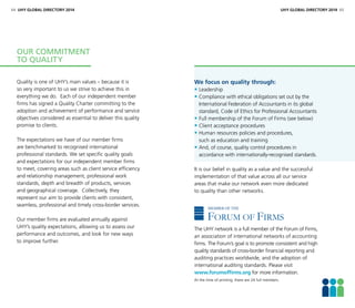 Quality is one of UHY’s main values – because it is
so very important to us we strive to achieve this in
everything we do. Each of our independent member
firms has signed a Quality Charter committing to the
adoption and achievement of performance and service
objectives considered as essential to deliver this quality
promise to clients.
The expectations we have of our member firms
are benchmarked to recognised international
professional standards. We set specific quality goals
and expectations for our independent member firms
to meet, covering areas such as client service efficiency
and relationship management, professional work
standards, depth and breadth of products, services
and geographical coverage. Collectively, they
represent our aim to provide clients with consistent,
seamless, professional and timely cross-border services.
Our member firms are evaluated annually against
UHY’s quality expectations, allowing us to assess our
performance and outcomes, and look for new ways
to improve further.
Our commitment
to quality
64 UHY GLOBAL DIRECTORY 2014 UHY GLOBAL DIRECTORY 2014 65
We focus on quality through:
• Leadership
• Compliance with ethical obligations set out by the
International Federation of Accountants in its global
standard, Code of Ethics for Professional Accountants
• Full membership of the Forum of Firms (see below)
• Client acceptance procedures
• Human resources policies and procedures,
such as education and training
• And, of course, quality control procedures in
accordance with internationally-recognised standards.
It is our belief in quality as a value and the successful
implementation of that value across all our service
areas that make our network even more dedicated
to quality than other networks.
The UHY network is a full member of the Forum of Firms,
an association of international networks of accounting
firms. The Forum’s goal is to promote consistent and high
quality standards of cross-border financial reporting and
auditing practices worldwide, and the adoption of
international auditing standards. Please visit
www.forumoffirms.org for more information.
At the time of printing, there are 24 full members.
FORUM OF FIRMS
FORUM OF FIRMS
MEMBER OF THE
 