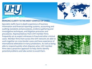 BRINGING CLARITY TO THE MOST COMPLEX OF CASES
Specialist staffs have in-depth experience of business
information and financial reporting systems, accounting and
auditing standards and procedures, evidence gathering and
investigative techniques, and litigation processes and
procedures. Representatives from UHY member firms
frequently act as expert witnesses in fraud and other criminal
cases. Member firms from across the UHY network are able to
work together on cross-border cases and have experience of
international arbitration in many jurisdictions. As well as being
able to respond quickly when disputes arise, UHY member
firms take a proactive approach to help clients identify
potential problems and take action to avoid them.

10

 