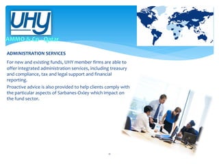 ADMINISTRATION SERVICES
For new and existing funds, UHY member firms are able to
offer integrated administration services, including treasury
and compliance, tax and legal support and financial
reporting.
Proactive advice is also provided to help clients comply with
the particular aspects of Sarbanes-Oxley which impact on
the fund sector.

11

 
