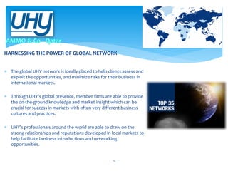 HARNESSING THE POWER OF GLOBAL NETWORK
 The global UHY network is ideally placed to help clients assess and
exploit the opportunities, and minimize risks for their business in
international markets.
 Through UHY’s global presence, member firms are able to provide
the on-the-ground knowledge and market insight which can be
crucial for success in markets with often very different business
cultures and practices.
 UHY’s professionals around the world are able to draw on the
strong relationships and reputations developed in local markets to
help facilitate business introductions and networking
opportunities.

12

 