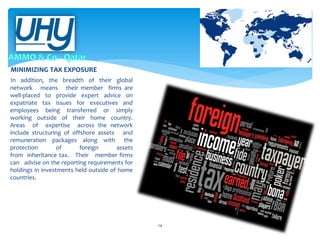 MINIMIZING TAX EXPOSURE
In addition, the breadth of their global
network means their member firms are
well-placed to provide expert advice on
expatriate tax issues for executives and
employees being transferred or simply
working outside of their home country.
Areas of expertise across the network
include structuring of offshore assets and
remuneration packages along with the
protection
of
foreign
assets
from inheritance tax. Their member firms
can advise on the reporting requirements for
holdings in investments held outside of home
countries.

14

 