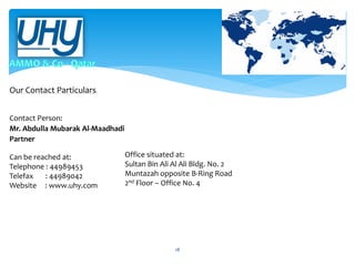 Our Contact Particulars
Contact Person:
Mr. Abdulla Mubarak Al-Maadhadi
Partner
Can be reached at:
Telephone : 44989453
Telefax
: 44989042
Website : www.uhy.com

Office situated at:
Sultan Bin Ali Al Ali Bldg. No. 2
Muntazah opposite B-Ring Road
2nd Floor – Office No. 4

18

 