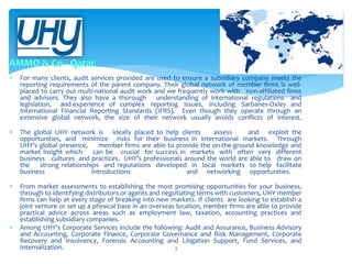 

For many clients, audit services provided are used to ensure a subsidiary company meets the
reporting requirements of the parent company. Their global network of member firms is wellplaced to carry out multi-national audit work and we frequently work with non-affiliated firms
and advisors. They also have a thorough understanding of international regulations and
legislation, and experience of complex reporting issues, including Sarbanes-Oxley and
International Financial Reporting Standards (IFRS). Even though they operate through an
extensive global network, the size of their network usually avoids conflicts of interest.



The global UHY network is ideally placed to help clients
assess
and exploit the
opportunities, and minimize risks for their business in international markets. Through
UHY’s global presence,
member firms are able to provide the on-the-ground knowledge and
market insight which
can be crucial for success in markets with often very different
business cultures and practices. UHY’s professionals around the world are able to draw on
the
strong relationships and reputations developed in local markets to help facilitate
business
Introductions
and networking opportunities.



From market assessments to establishing the most promising opportunities for your business,
through to identifying distributors or agents and negotiating terms with customers, UHY member
firms can help at every stage of breaking into new markets. If clients are looking to establish a
joint venture or set up a physical base in an overseas location, member firms are able to provide
practical advice across areas such as employment law, taxation, accounting practices and
establishing subsidiary companies.
Among UHY’s Corporate Services include the following: Audit and Assurance, Business Advisory
and Accounting, Corporate Finance, Corporate Governance and Risk Management, Corporate
Recovery and Insolvency, Forensic Accounting and Litigation Support, Fund Services, and
Internalization.
3



 