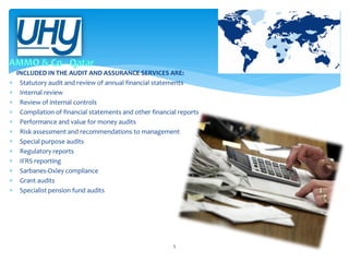 












INCLUDED IN THE AUDIT AND ASSURANCE SERVICES ARE:
Statutory audit and review of annual financial statements
Internal review
Review of internal controls
Compilation of financial statements and other financial reports
Performance and value for money audits
Risk assessment and recommendations to management
Special purpose audits
Regulatory reports
IFRS reporting
Sarbanes-Oxley compliance
Grant audits
Specialist pension fund audits

5

 