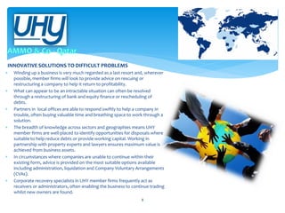 INNOVATIVE SOLUTIONS TO DIFFICULT PROBLEMS












Winding up a business is very much regarded as a last resort and, wherever
possible, member firms will look to provide advice on rescuing or
restructuring a company to help it return to profitability.
What can appear to be an intractable situation can often be resolved
through a restructuring of bank and equity finance or rescheduling of
debts.
Partners in local offices are able to respond swiftly to help a company in
trouble, often buying valuable time and breathing space to work through a
solution.
The breadth of knowledge across sectors and geographies means UHY
member firms are well-placed to identify opportunities for disposals where
suitable to help reduce debts or provide working capital. Working in
partnership with property experts and lawyers ensures maximum value is
achieved from business assets.
In circumstances where companies are unable to continue within their
existing form, advice is provided on the most suitable options available
including administration, liquidation and Company Voluntary Arrangements
(CVAs).
Corporate recovery specialists in UHY member firms frequently act as
receivers or administrators, often enabling the business to continue trading
whilst new owners are found.
8

 