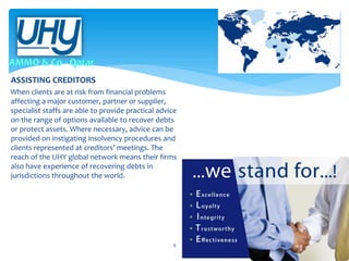 ASSISTING CREDITORS
When clients are at risk from financial problems
affecting a major customer, partner or supplier,
specialist staffs are able to provide practical advice
on the range of options available to recover debts
or protect assets. Where necessary, advice can be
provided on instigating insolvency procedures and
clients represented at creditors’ meetings. The
reach of the UHY global network means their firms
also have experience of recovering debts in
jurisdictions throughout the world.

9

 