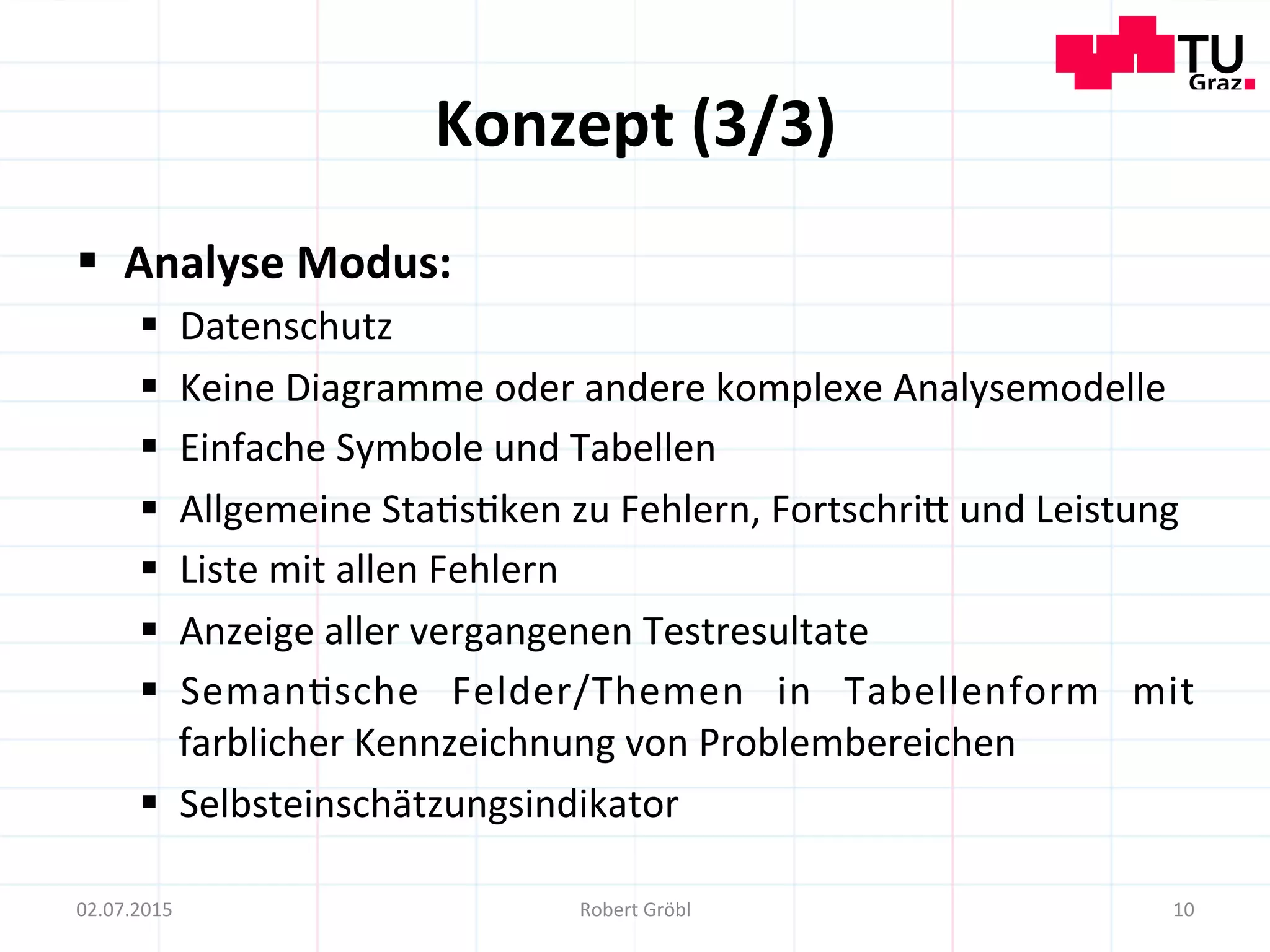 Konzept	
  (3/3)	
  
§  Analyse	
  Modus:	
  
§  Datenschutz	
  
§  Keine	
  Diagramme	
  oder	
  andere	
  komplexe	
  Analysemodelle	
  
§  Einfache	
  Symbole	
  und	
  Tabellen	
  
§  Allgemeine	
  Sta=s=ken	
  zu	
  Fehlern,	
  Fortschrim	
  und	
  Leistung	
  
§  Liste	
  mit	
  allen	
  Fehlern	
  
§  Anzeige	
  aller	
  vergangenen	
  Testresultate	
  
§  Seman=sche	
   Felder/Themen	
   in	
   Tabellenform	
   mit	
  
farblicher	
  Kennzeichnung	
  von	
  Problembereichen	
  
§  Selbsteinschätzungsindikator	
  
10	
  02.07.2015	
   Robert	
  Gröbl	
  
 