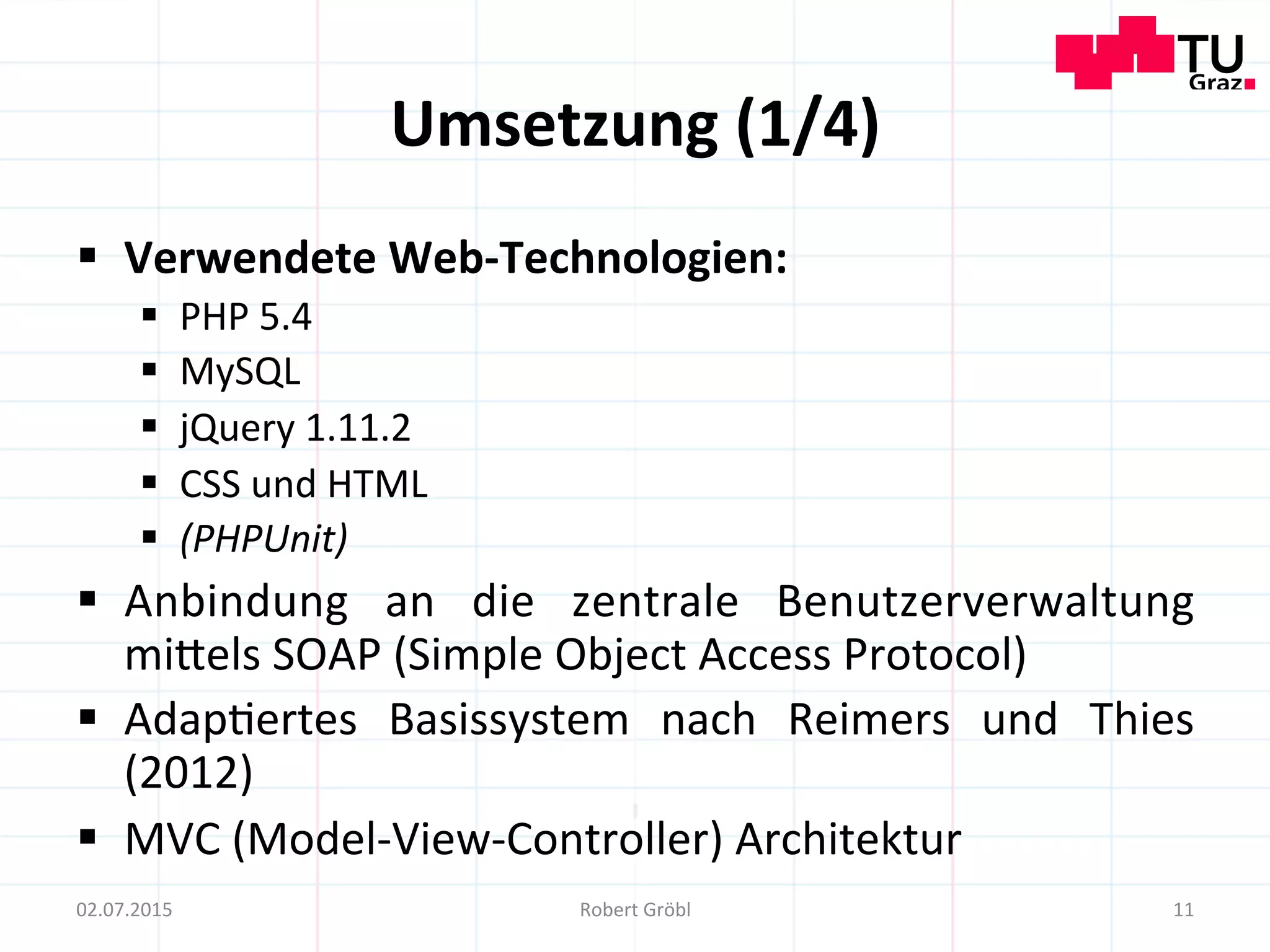 Umsetzung	
  (1/4)	
  
§  Verwendete	
  Web-­‐Technologien:	
  
§  PHP	
  5.4	
  
§  MySQL	
  
§  jQuery	
  1.11.2	
  
§  CSS	
  und	
  HTML	
  
§  (PHPUnit)	
  
§  Anbindung	
   an	
   die	
   zentrale	
   Benutzerverwaltung	
  
mimels	
  SOAP	
  (Simple	
  Object	
  Access	
  Protocol)	
  
§  Adap=ertes	
   Basissystem	
   nach	
   Reimers	
   und	
   Thies	
  
(2012)	
  
§  MVC	
  (Model-­‐View-­‐Controller)	
  Architektur	
  
11	
  02.07.2015	
   Robert	
  Gröbl	
  
 