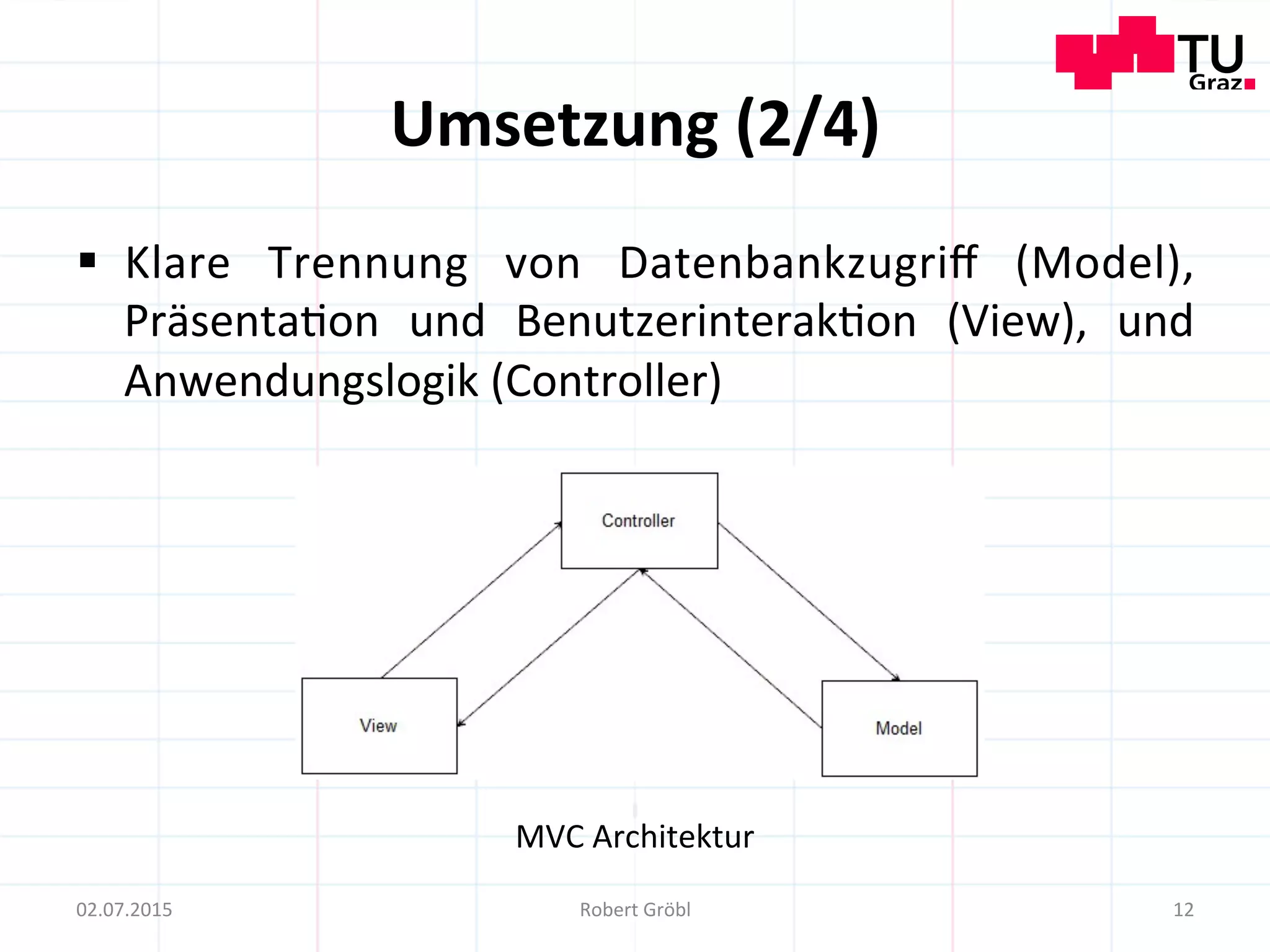 Umsetzung	
  (2/4)	
  
12	
  02.07.2015	
   Robert	
  Gröbl	
  
MVC	
  Architektur	
  
§  Klare	
   Trennung	
   von	
   Datenbankzugriﬀ	
   (Model),	
  
Präsenta=on	
   und	
   Benutzerinterak=on	
   (View),	
   und	
  
Anwendungslogik	
  (Controller)	
  
 