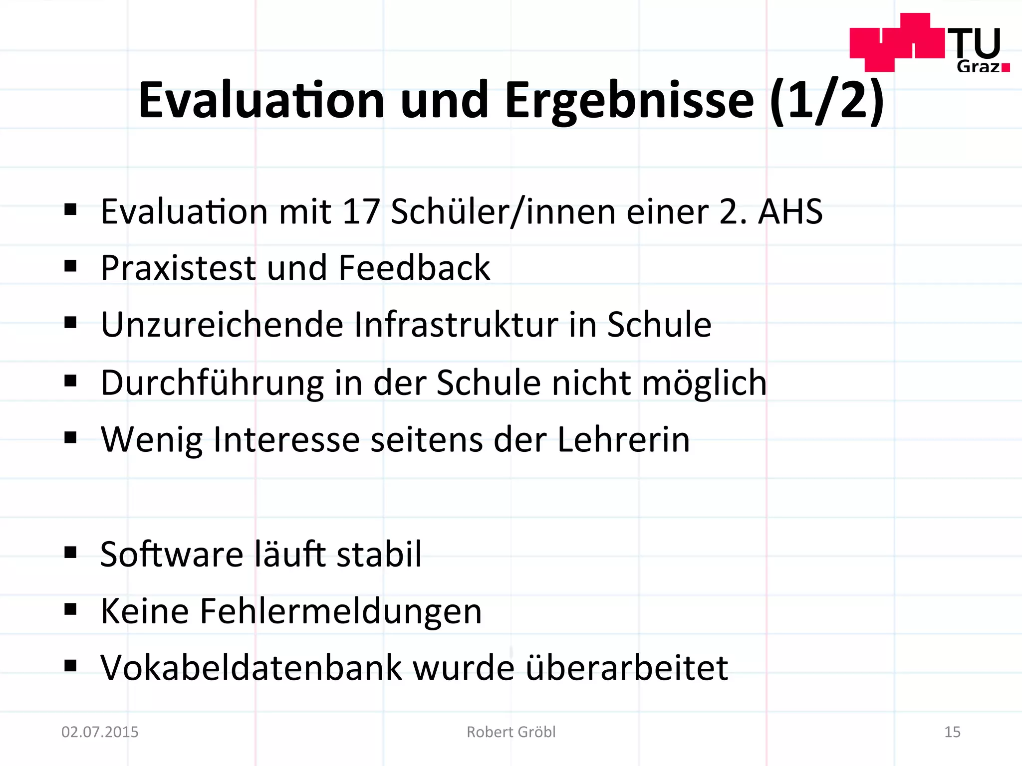 Evalua;on	
  und	
  Ergebnisse	
  (1/2)	
  
§  Evalua=on	
  mit	
  17	
  Schüler/innen	
  einer	
  2.	
  AHS	
  
§  Praxistest	
  und	
  Feedback	
  
§  Unzureichende	
  Infrastruktur	
  in	
  Schule	
  
§  Durchführung	
  in	
  der	
  Schule	
  nicht	
  möglich	
  
§  Wenig	
  Interesse	
  seitens	
  der	
  Lehrerin	
  
§  So]ware	
  läu]	
  stabil	
  
§  Keine	
  Fehlermeldungen	
  
§  Vokabeldatenbank	
  wurde	
  überarbeitet	
  
15	
  02.07.2015	
   Robert	
  Gröbl	
  
 