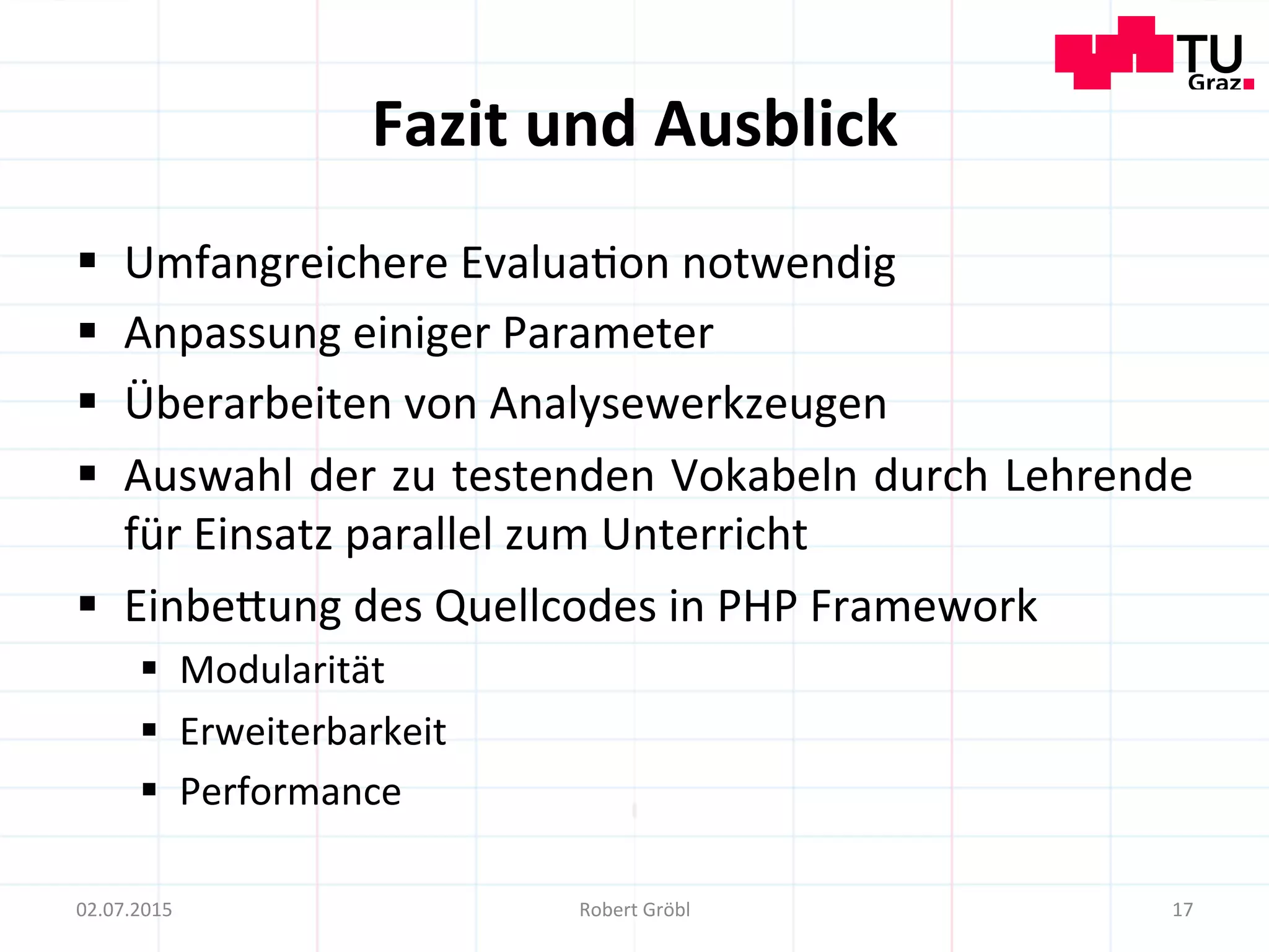Fazit	
  und	
  Ausblick	
  
§  Umfangreichere	
  Evalua=on	
  notwendig	
  
§  Anpassung	
  einiger	
  Parameter	
  
§  Überarbeiten	
  von	
  Analysewerkzeugen	
  
§  Auswahl	
  der	
  zu	
  testenden	
  Vokabeln	
  durch	
  Lehrende	
  
für	
  Einsatz	
  parallel	
  zum	
  Unterricht	
  
§  Einbemung	
  des	
  Quellcodes	
  in	
  PHP	
  Framework	
  
§  Modularität	
  	
  
§  Erweiterbarkeit	
  
§  Performance	
  
17	
  02.07.2015	
   Robert	
  Gröbl	
  
 