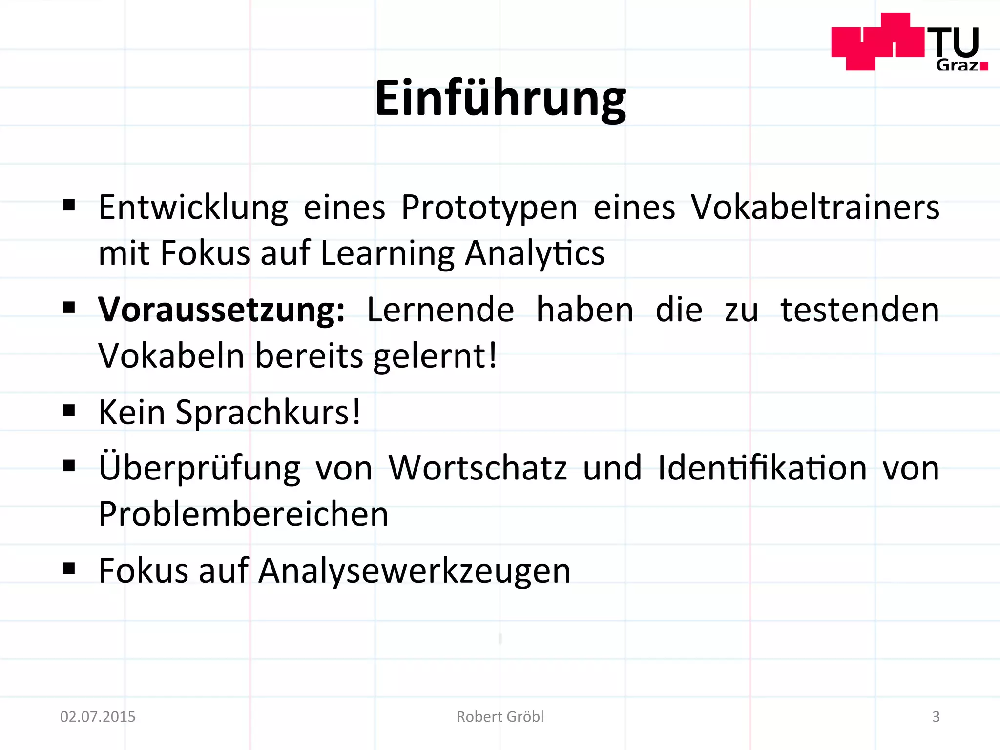 Einführung	
  
§  Entwicklung	
  eines	
  Prototypen	
  eines	
  Vokabeltrainers	
  
mit	
  Fokus	
  auf	
  Learning	
  Analy=cs	
  
§  Voraussetzung:	
   Lernende	
   haben	
   die	
   zu	
   testenden	
  
Vokabeln	
  bereits	
  gelernt!	
  
§  Kein	
  Sprachkurs!	
  
§  Überprüfung	
  von	
  Wortschatz	
  und	
  Iden=ﬁka=on	
  von	
  
Problembereichen	
  
§  Fokus	
  auf	
  Analysewerkzeugen	
  
3	
  02.07.2015	
   Robert	
  Gröbl	
  
 