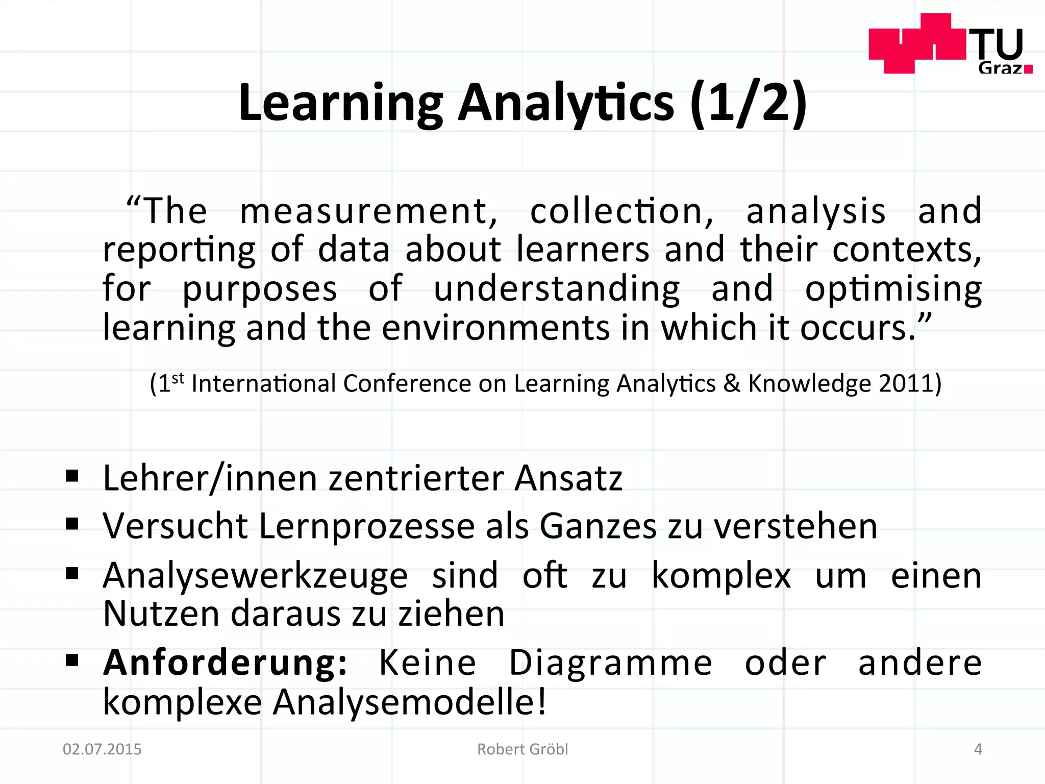 Learning	
  Analy;cs	
  (1/2)	
  
	
   “The	
   measurement,	
   collec=on,	
   analysis	
   and	
  
repor=ng	
  of	
  data	
  about	
  learners	
  and	
  their	
  contexts,	
  
for	
   purposes	
   of	
   understanding	
   and	
   op=mising	
  
learning	
  and	
  the	
  environments	
  in	
  which	
  it	
  occurs.”	
  
	
  (1st	
  Interna=onal	
  Conference	
  on	
  Learning	
  Analy=cs	
  &	
  Knowledge	
  2011)	
  
§  Lehrer/innen	
  zentrierter	
  Ansatz	
  
§  Versucht	
  Lernprozesse	
  als	
  Ganzes	
  zu	
  verstehen	
  
§  Analysewerkzeuge	
   sind	
   o]	
   zu	
   komplex	
   um	
   einen	
  
Nutzen	
  daraus	
  zu	
  ziehen	
  
§  Anforderung:	
   Keine	
   Diagramme	
   oder	
   andere	
  
komplexe	
  Analysemodelle!	
  
	
   4	
  02.07.2015	
   Robert	
  Gröbl	
  
 
